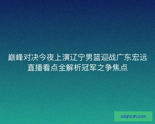 巅峰对决今夜上演辽宁男篮迎战广东宏远直播看点全解析冠军之争焦点