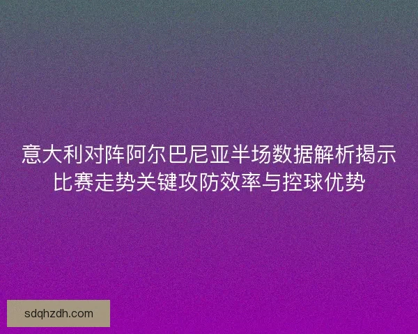 意大利对阵阿尔巴尼亚半场数据解析揭示比赛走势关键攻防效率与控球优势