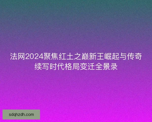 法网2024聚焦红土之巅新王崛起与传奇续写时代格局变迁全景录