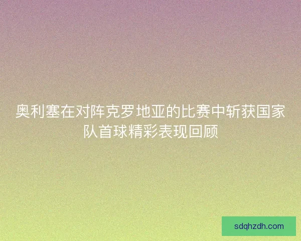 奥利塞在对阵克罗地亚的比赛中斩获国家队首球精彩表现回顾