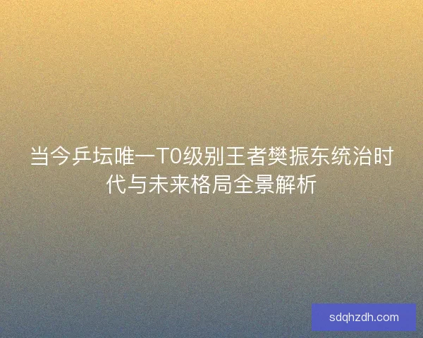 当今乒坛唯一T0级别王者樊振东统治时代与未来格局全景解析