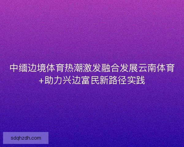 中缅边境体育热潮激发融合发展云南体育+助力兴边富民新路径实践
