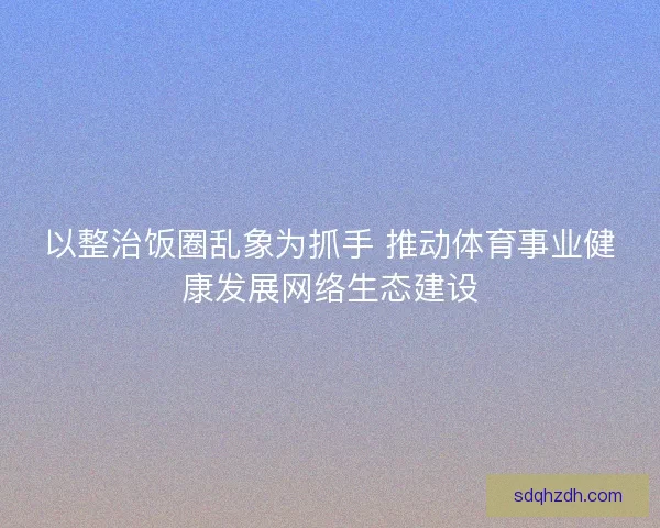 以整治饭圈乱象为抓手 推动体育事业健康发展网络生态建设