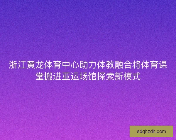 浙江黄龙体育中心助力体教融合将体育课堂搬进亚运场馆探索新模式