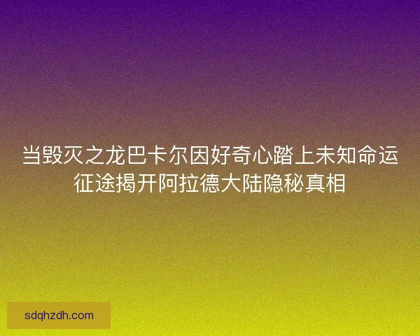 当毁灭之龙巴卡尔因好奇心踏上未知命运征途揭开阿拉德大陆隐秘真相