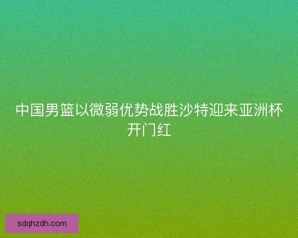 中国男篮以微弱优势战胜沙特迎来亚洲杯开门红